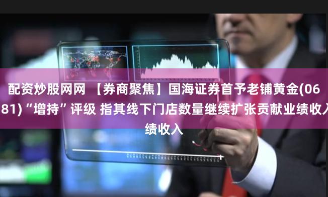 配资炒股网网 【券商聚焦】国海证券首予老铺黄金(06181)“增持”评级 指其线下门店数量继续扩张贡献业绩收入