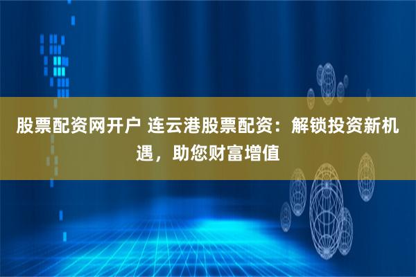 股票配资网开户 连云港股票配资：解锁投资新机遇，助您财富增值