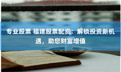 专业股票 福建股票配资：解锁投资新机遇，助您财富增值