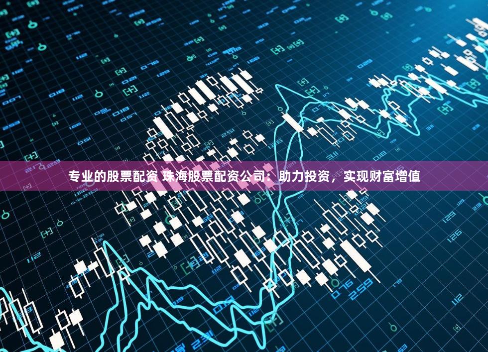 专业的股票配资 珠海股票配资公司：助力投资，实现财富增值