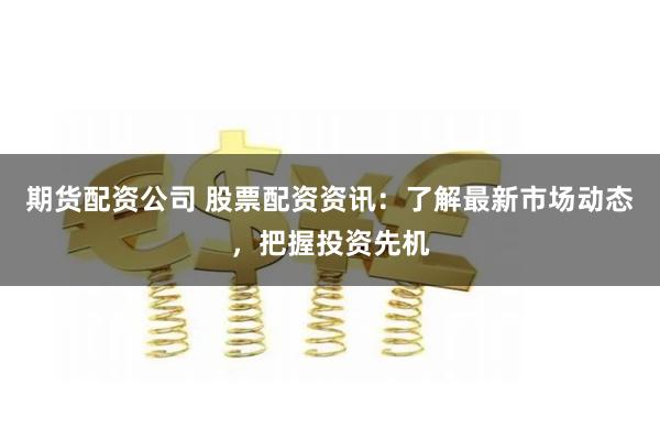 期货配资公司 股票配资资讯：了解最新市场动态，把握投资先机
