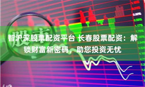 智沪深股票配资平台 长春股票配资：解锁财富新密码，助您投资无忧
