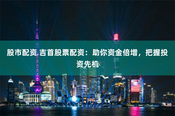 股市配资 吉首股票配资：助你资金倍增，把握投资先机