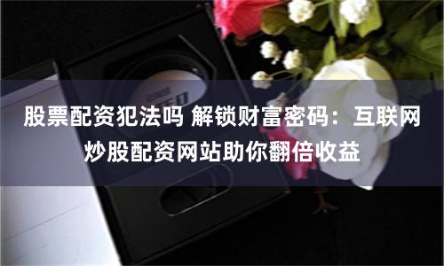 股票配资犯法吗 解锁财富密码：互联网炒股配资网站助你翻倍收益