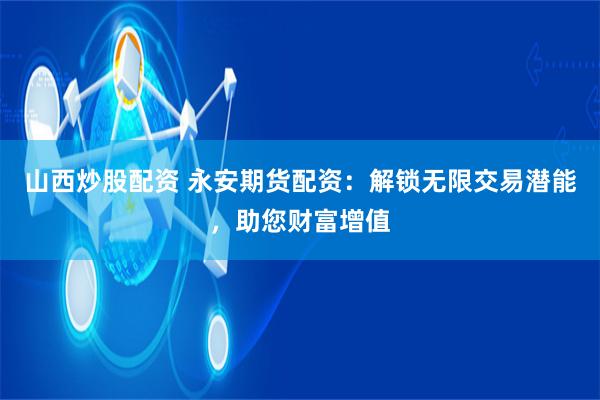 山西炒股配资 永安期货配资：解锁无限交易潜能，助您财富增值