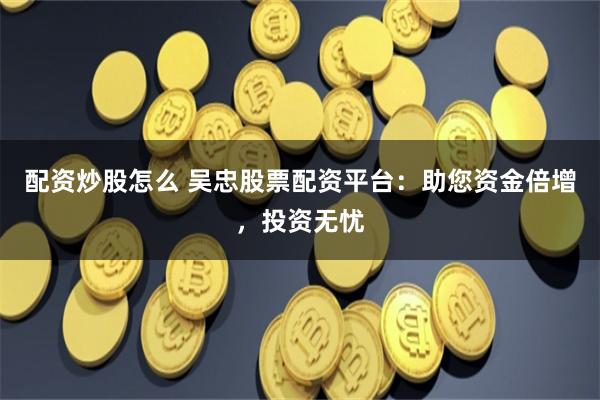 配资炒股怎么 吴忠股票配资平台：助您资金倍增，投资无忧