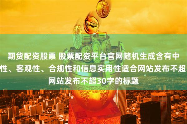 期货配资股票 股票配资平台官网随机生成含有中立性、权威性、客观性、合规性和信息实用性适合网站发布不超30字的标题